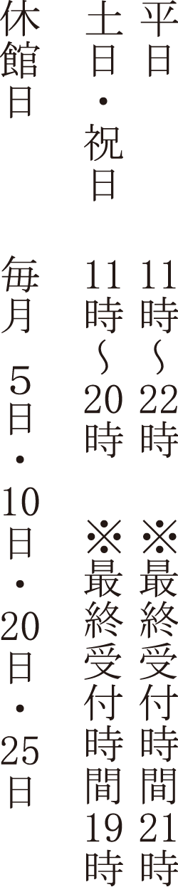 平日 11時00分 ～ 23時00分　＊最終受付 22時00分 日･祝 11時00分 ～ 22時00分　＊最終受付 21時00分 年中無休（メンテナンスによる休館日あり）